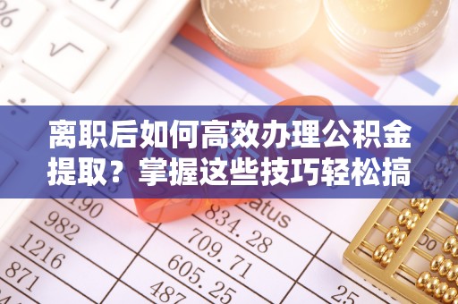 茶山离职后如何高效办理公积金提取？掌握这些技巧轻松搞定