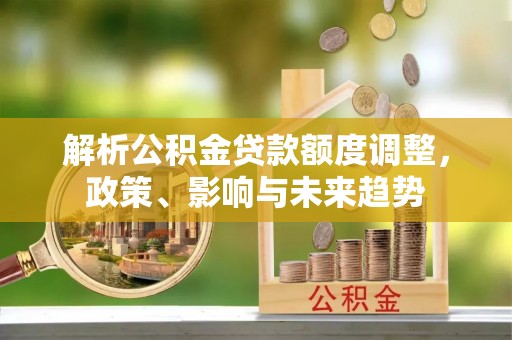 茶山解析公积金贷款额度调整，政策、影响与未来趋势