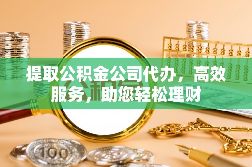 茶山提取公积金公司代办，高效服务，助您轻松理财