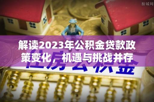 茶山解读2023年公积金贷款政策变化，机遇与挑战并存
