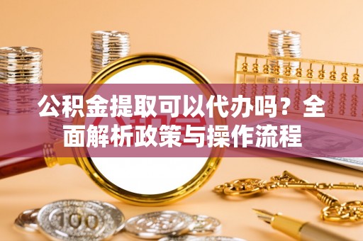 茶山公积金提取可以代办吗？全面解析政策与操作流程
