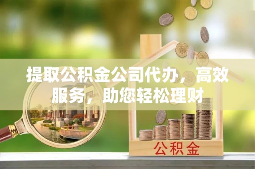 茶山提取公积金公司代办，高效服务，助您轻松理财