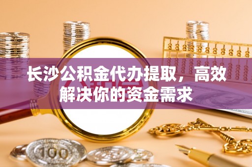 茶山长沙公积金代办提取，高效解决你的资金需求