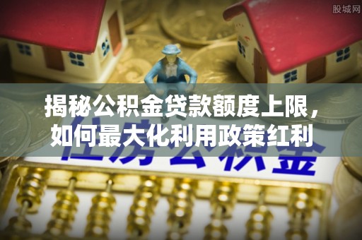 茶山揭秘公积金贷款额度上限，如何最大化利用政策红利