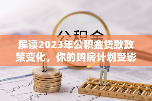 茶山解读2023年公积金贷款政策变化，你的购房计划受影响了吗？