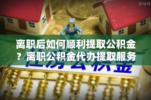 茶山离职后如何顺利提取公积金？离职公积金代办提取服务助力无忧办理