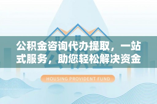 茶山公积金咨询代办提取，一站式服务，助您轻松解决资金难题