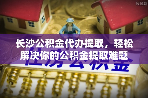 茶山长沙公积金代办提取，轻松解决你的公积金提取难题