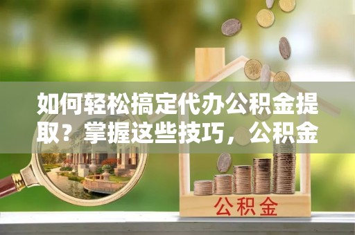 茶山如何轻松搞定代办公积金提取？掌握这些技巧，公积金到手不是梦！