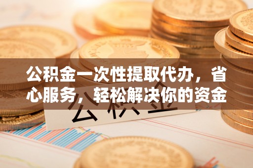 茶山公积金一次性提取代办，省心服务，轻松解决你的资金需求