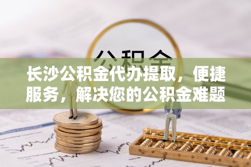 茶山长沙公积金代办提取，便捷服务，解决您的公积金难题