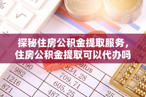 茶山探秘住房公积金提取服务，住房公积金提取可以代办吗的全方位解析