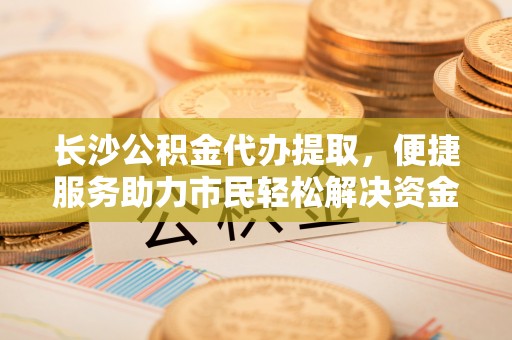 茶山长沙公积金代办提取，便捷服务助力市民轻松解决资金需求