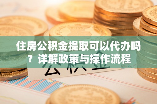 茶山住房公积金提取可以代办吗？详解政策与操作流程