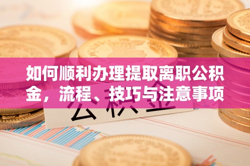 茶山如何顺利办理提取离职公积金，流程、技巧与注意事项全解析