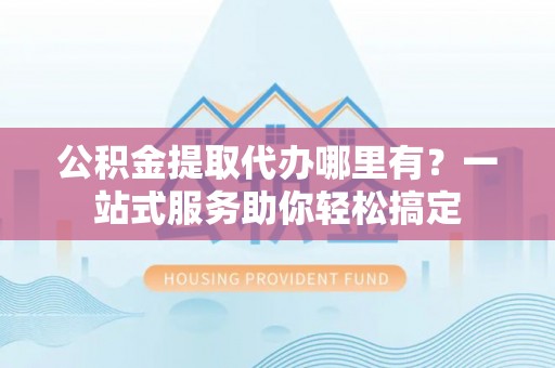 茶山公积金提取代办哪里有？一站式服务助你轻松搞定