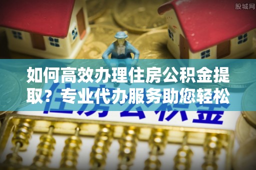 茶山如何高效办理住房公积金提取？专业代办服务助您轻松搞定