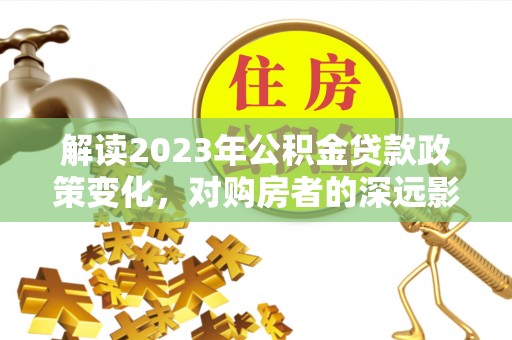 茶山解读2023年公积金贷款政策变化，对购房者的深远影响
