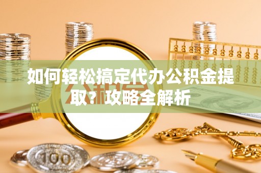 茶山如何轻松搞定代办公积金提取？攻略全解析