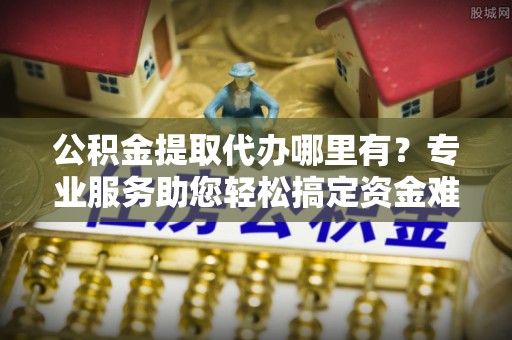 茶山公积金提取代办哪里有？专业服务助您轻松搞定资金难题