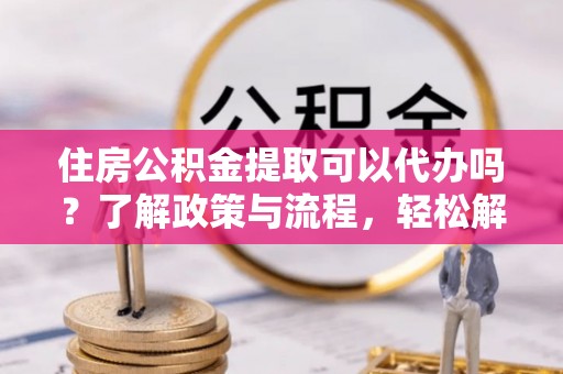 茶山住房公积金提取可以代办吗？了解政策与流程，轻松解决疑问