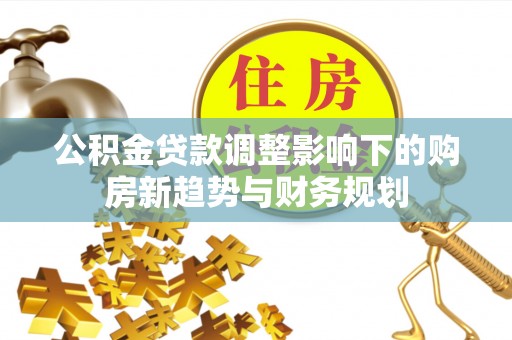 茶山公积金贷款调整影响下的购房新趋势与财务规划