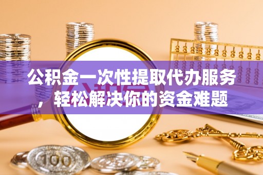 茶山公积金一次性提取代办服务，轻松解决你的资金难题