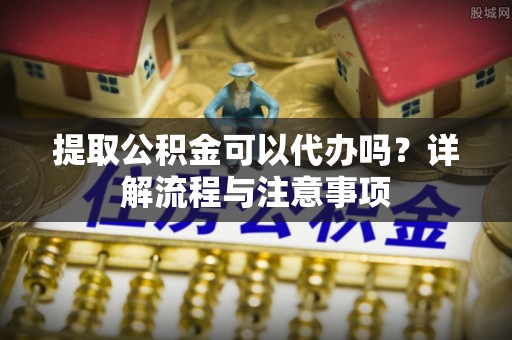 茶山提取公积金可以代办吗？详解流程与注意事项