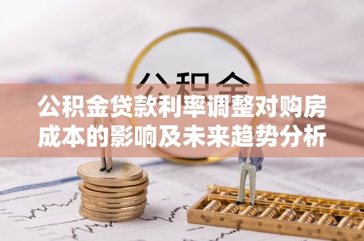 茶山公积金贷款利率调整对购房成本的影响及未来趋势分析