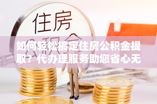 茶山如何轻松搞定住房公积金提取？代办理服务助您省心无忧