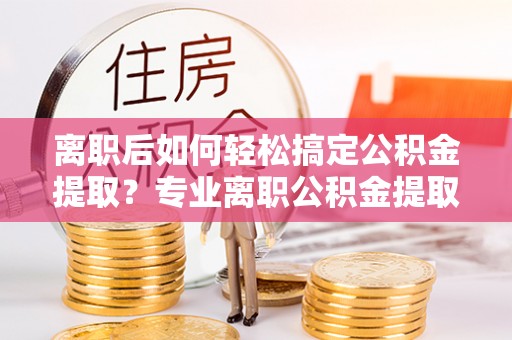 茶山离职后如何轻松搞定公积金提取？专业离职公积金提取代办服务来帮你