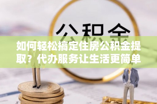 茶山如何轻松搞定住房公积金提取？代办服务让生活更简单