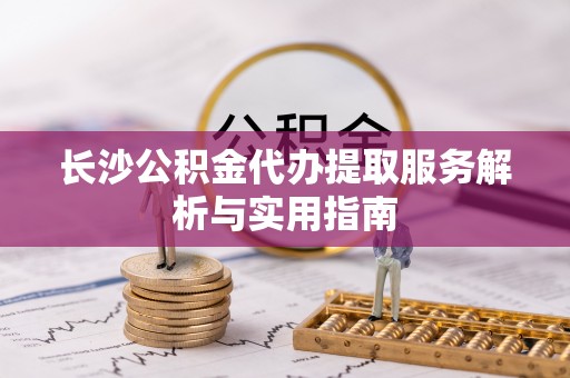 茶山长沙公积金代办提取服务解析与实用指南