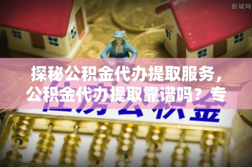 茶山探秘公积金代办提取服务，公积金代办提取靠谱吗？专业解读与实用指南