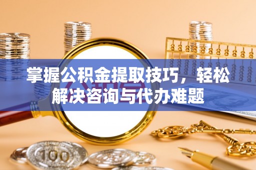 茶山掌握公积金提取技巧，轻松解决咨询与代办难题