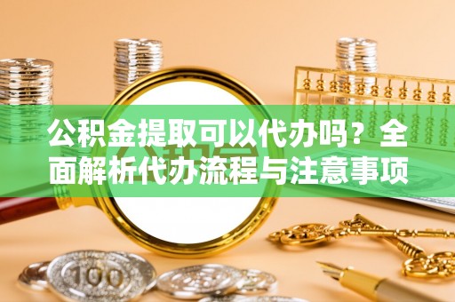 茶山公积金提取可以代办吗？全面解析代办流程与注意事项