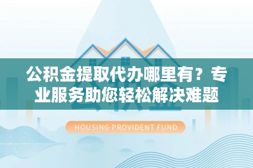 茶山公积金提取代办哪里有？专业服务助您轻松解决难题